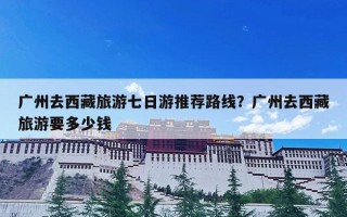 广州去西藏旅游七日游推荐路线？广州去西藏旅游要多少钱