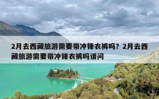 2月去西藏旅游需要带冲锋衣裤吗？2月去西藏旅游需要带冲锋衣裤吗请问