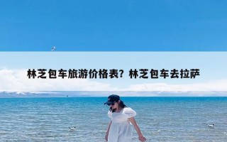 林芝包车旅游价格表？林芝包车去拉萨