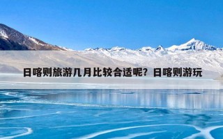 日喀则旅游几月比较合适呢？日喀则游玩