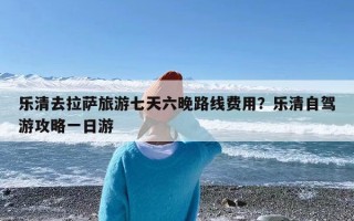 乐清去拉萨旅游七天六晚路线费用？乐清自驾游攻略一日游