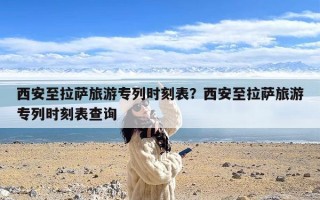西安至拉萨旅游专列时刻表？西安至拉萨旅游专列时刻表查询
