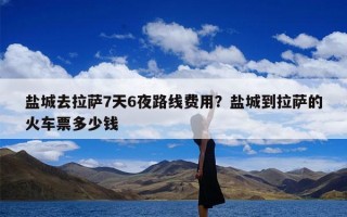 盐城去拉萨7天6夜路线费用？盐城到拉萨的火车票多少钱