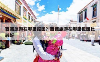 西藏旅游在哪里报团？西藏旅游在哪里报团比较好