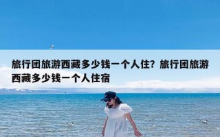旅行团旅游西藏多少钱一个人住？旅行团旅游西藏多少钱一个人住宿