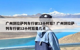 广州到拉萨列车行驶12小时后？广州到拉萨列车行驶12小时后是几点