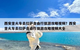 西安坐火车去拉萨自由行旅游攻略视频？西安坐火车去拉萨自由行旅游攻略视频大全