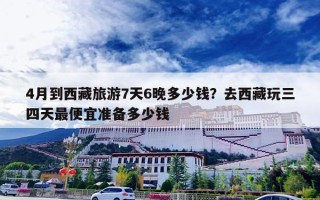 4月到西藏旅游7天6晚多少钱？去西藏玩三四天最便宜准备多少钱