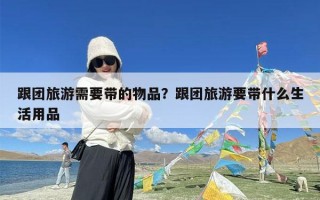 跟团旅游需要带的物品？跟团旅游要带什么生活用品