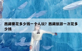 西藏要花多少钱一个人玩？西藏旅游一次花多少钱