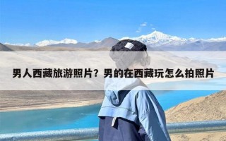 男人西藏旅游照片？男的在西藏玩怎么拍照片