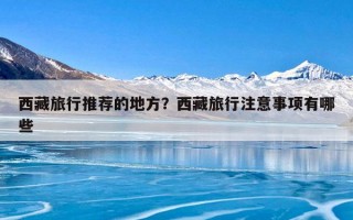 西藏旅行推荐的地方？西藏旅行注意事项有哪些