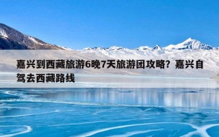 嘉兴到西藏旅游6晚7天旅游团攻略？嘉兴自驾去西藏路线