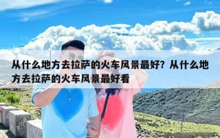 从什么地方去拉萨的火车风景最好？从什么地方去拉萨的火车风景最好看