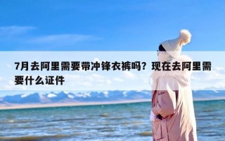 7月去阿里需要带冲锋衣裤吗？现在去阿里需要什么证件