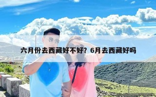 六月份去西藏好不好？6月去西藏好吗