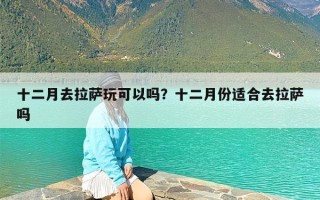 十二月去拉萨玩可以吗？十二月份适合去拉萨吗