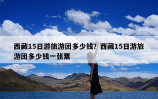 西藏15日游旅游团多少钱？西藏15日游旅游团多少钱一张票