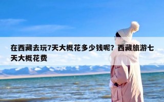 在西藏去玩7天大概花多少钱呢？西藏旅游七天大概花费