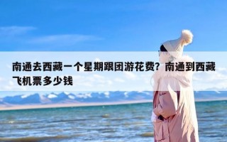 南通去西藏一个星期跟团游花费？南通到西藏飞机票多少钱