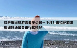 拉萨报团旅游需要多少钱一个月？去拉萨旅游报团好还是自由行比较好