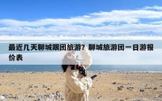 最近几天聊城跟团旅游？聊城旅游团一日游报价表