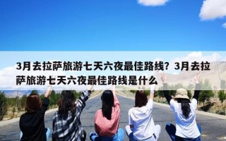 3月去拉萨旅游七天六夜最佳路线？3月去拉萨旅游七天六夜最佳路线是什么