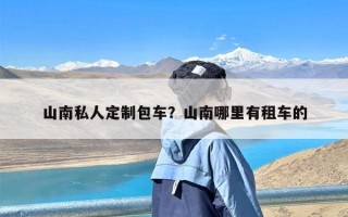 山南私人定制包车？山南哪里有租车的