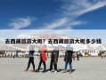 去西藏旅游大概？去西藏旅游大概多少钱