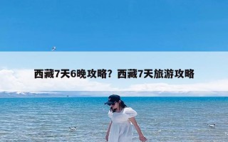 西藏7天6晚攻略？西藏7天旅游攻略