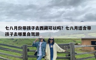七八月份带孩子去西藏可以吗？七八月适合带孩子去哪里自驾游