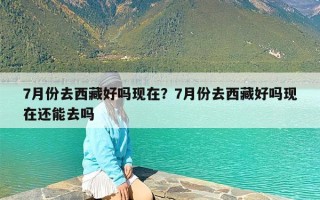 7月份去西藏好吗现在？7月份去西藏好吗现在还能去吗