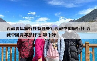 西藏青年旅行社有哪些？西藏中国旅行社 西藏中国青年旅行社 哪个好