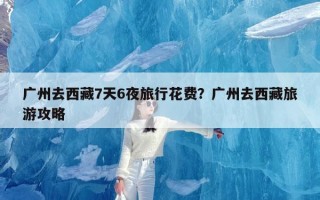 广州去西藏7天6夜旅行花费？广州去西藏旅游攻略