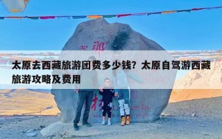 太原去西藏旅游团费多少钱？太原自驾游西藏旅游攻略及费用