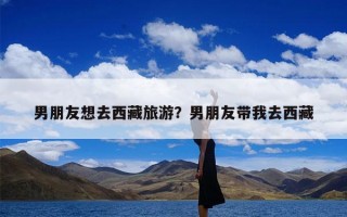 男朋友想去西藏旅游？男朋友带我去西藏