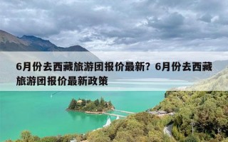 6月份去西藏旅游团报价最新？6月份去西藏旅游团报价最新政策