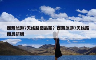 西藏旅游7天线路图最新？西藏旅游7天线路图最新版