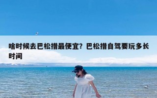 啥时候去巴松措最便宜？巴松措自驾要玩多长时间