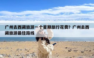 广州去西藏旅游一个星期旅行花费？广州去西藏旅游最佳路线