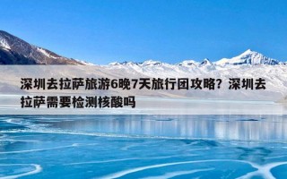 深圳去拉萨旅游6晚7天旅行团攻略？深圳去拉萨需要检测核酸吗