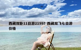 西藏双卧11日游2199？西藏双飞七日游价格