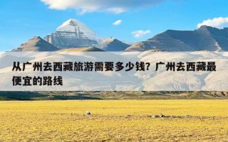 从广州去西藏旅游需要多少钱？广州去西藏最便宜的路线
