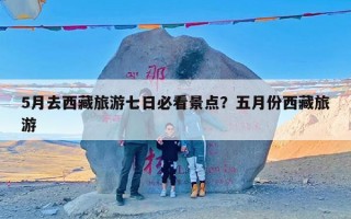 5月去西藏旅游七日必看景点？五月份西藏旅游