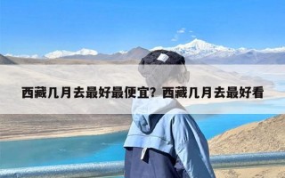 西藏几月去最好最便宜？西藏几月去最好看
