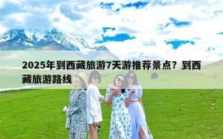 2025年到西藏旅游7天游推荐景点？到西藏旅游路线