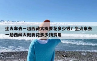 坐火车去一趟西藏大概要花多少钱？坐火车去一趟西藏大概要花多少钱费用