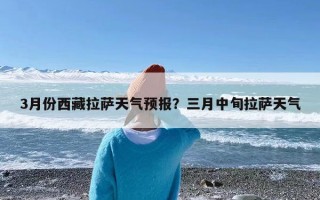 3月份西藏拉萨天气预报？三月中旬拉萨天气