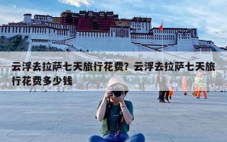 云浮去拉萨七天旅行花费？云浮去拉萨七天旅行花费多少钱