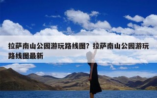 拉萨南山公园游玩路线图？拉萨南山公园游玩路线图最新